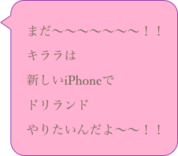 
　まだ〜〜〜〜〜〜〜！！
　キララは
　新しいiPhoneで
　ドリランド
　やりたいんだよ〜〜！！